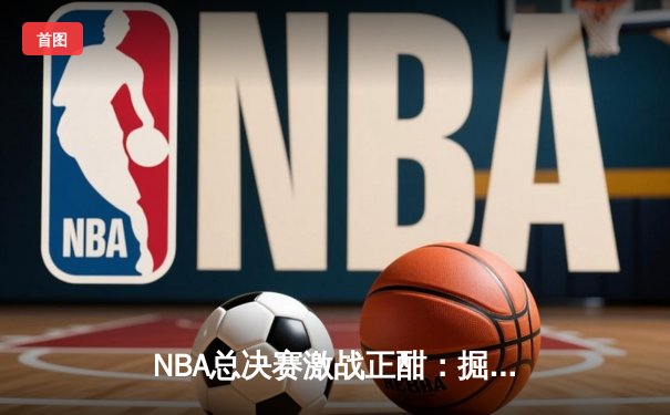 NBA总决赛激战正酣：掘金力克热火，约基奇三双统治攻防