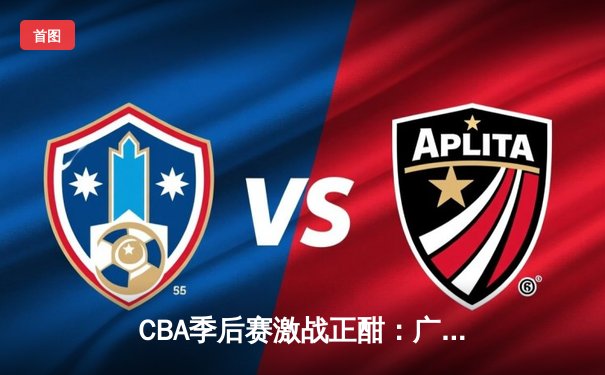 CBA季后赛激战正酣：广东宏远加时险胜辽宁本钢 易建联关键封盖锁定胜局