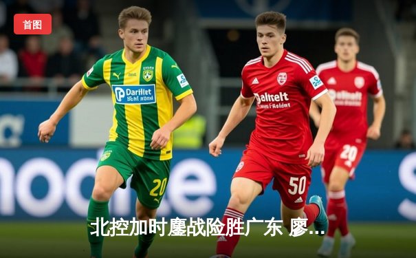 北控加时鏖战险胜广东 廖三宁30+9+8创生涯新高