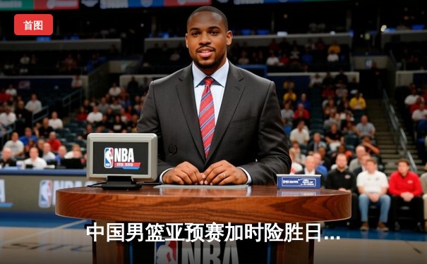 中国男篮亚预赛加时险胜日本，胡金秋23+13杨瀚森关键封盖