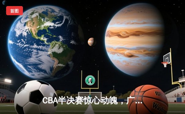 CBA半决赛惊心动魄，广东队加时险胜辽宁，易建联周琦联手砍下61分